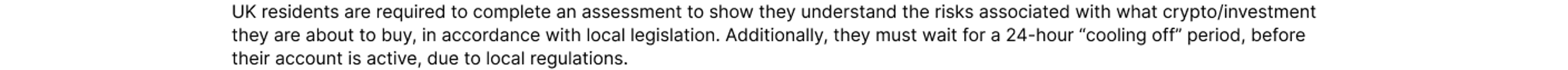 UK residents are required to complete an assessment to show they understand the risks associated with what crypto/investment they are about to buy, in accordance with local legislation. Additionally, they must wait for a 24-hour “cooling off” period, befo