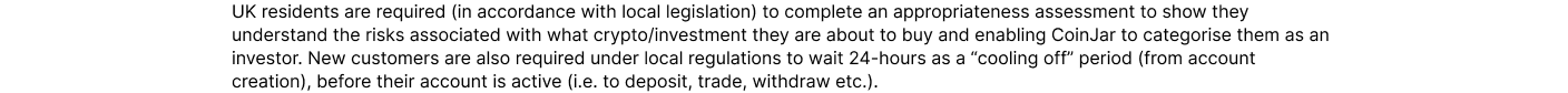 UK residents are required (in accordance with local legislation) to complete an appropriateness assessment to show they understand the risks associated with what crypto/investment they are about to buy and enabling CoinJar to categorise them as an investo