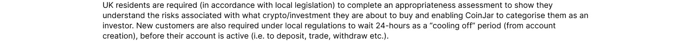 UK residents are required (in accordance with local legislation) to complete an appropriateness assessment to show they understand the risks associated with what crypto/investment they are about to buy and enabling CoinJar to categorise them as an investo