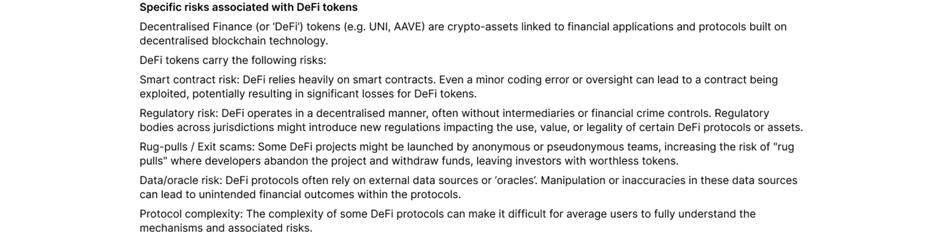 Specific risks associated with DeFi tokens  Decentralised Finance (or ‘DeFi’) tokens (e.g. UNI, AAVE) are crypto-assets linked to financial applications and protocols built on decentralised blockchain technology.   DeFi tokens carry the following risks:  