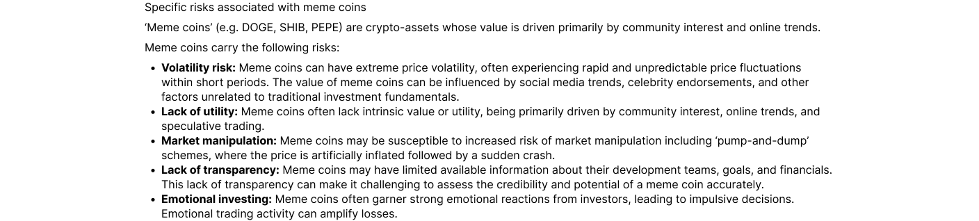 ‘Meme coins’ (e.g. DOGE, SHIB, PEPE) are crypto-assets whose value is driven primarily by community interest and online trends. Meme coins carry the following risks: Volatility risk: Meme coins can have extreme price volatility, often experiencing rapid a