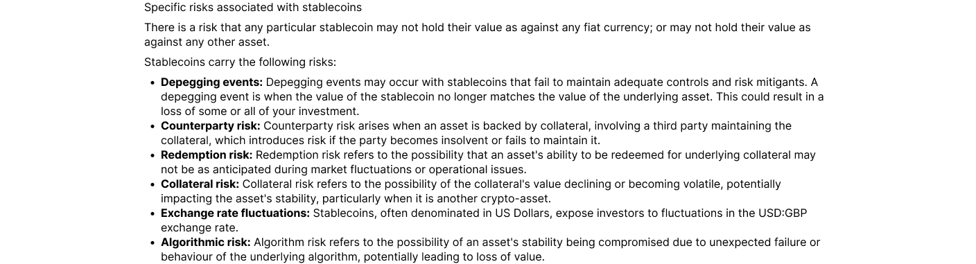 There is a risk that any particular stablecoin may not hold their value as against any fiat currency; or may not hold their value as against any other asset. Stablecoins carry the following risks: Depegging events: Depegging events may occur with stableco