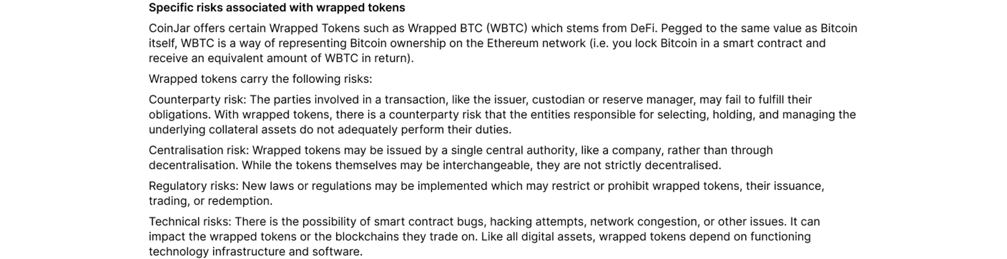 Specific risks associated with wrapped tokens  CoinJar offers certain Wrapped Tokens such as Wrapped BTC (WBTC) which stems from DeFi. Pegged to the same value as Bitcoin itself, WBTC is a way of representing Bitcoin ownership on the Ethereum network (i.e